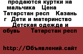 продаются куртки на мальчика › Цена ­ 500 - Татарстан респ., Казань г. Дети и материнство » Детская одежда и обувь   . Татарстан респ.